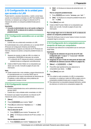 Page 232. Preparación
23Comuníquese con un distribuidor autorizado Panasonic para obtener ayuda.
2.10 Configuración de la unidad para 
que acceda a la LAN
Puede imprimir y escanear documentos, o recibir y enviar faxes 
usando una computadora conectada a la LAN. Para habilitar estas 
funciones, es necesario que configure la dirección de IP, la 
máscara de subred y la compuerta predeterminada para la 
unidad.
Importante:
LConsulte al administrador de su red cuando configure la 
dirección de IP, la máscara de la...