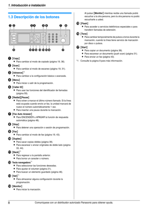 Page 81. Introducción e instalación
8Comuníquese con un distribuidor autorizado Panasonic para obtener ayuda.
Controles
1.3 Descripción de los botones
A{Copy}
L
Para cambiar al modo de copiado (página 19, 36).
B{Scan}
L
Para cambiar al modo de escaneo (página 19, 31).
C{Advance}*1
LPara cambiar a la configuración básica o avanzada.
D{Menu}
L
Para iniciar o salir de la programación.
E{Caller ID}
L
Para usar las funciones del identificador de llamadas 
(página 55).
F{Redial}{Pause}
L
Para volver a marcar el...