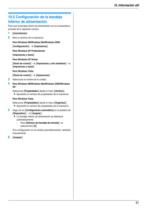 Page 8110. Información útil
81
10.5 Configuración de la bandeja 
inferior de alimentación
Para usar la bandeja inferior de alimentación con su computadora, 
proceda de la siguiente manera.
1[Inicio/Iniciar]
2Abra la ventana de la impresora.
Para Windows 98/Windows Me/Windows 2000:
[Configuración] i [Impresoras]
Para Windows XP Professional:
[Impresoras y faxes]
Para Windows XP Home:
[Panel de control] i [Impresoras y otro hardware] i 
[Impresoras y faxes]
Para Windows Vista:
[Panel de control] i [Impresoras]...