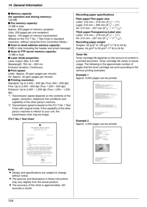 Page 10414. General Information
104
ITU-T No.1 Test Chart
Note:L Design and specifications are subject to change 
without notice.
L The pictures and illustrations in these instructions 
may vary slightly from the actual product.
L The accuracy of the clock is approximately  ±60 
seconds a month.
Recording paper specifications
Plain paper/Thin paper size:
Letter: 216 mm  × 279 mm (8
1/2  × 11)
Legal: 216 mm  × 356 mm (81/2  × 14)
A4: 210 mm  × 297 mm (81/4  × 1111/16)
Thick paper/Transparency/Label size:
Letter:...