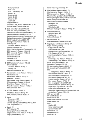 Page 11715. Index117
Easy repeat: 39
N in 1:  40
N in 1 (Separate):  40
Po s t e r :   40
Proof set:  38
Quick ID:  39
Reserve:  41
Zoom:  36
Copy features:  67
Copy input tray prompt (Feature #471):  68
Counter view (Feature #484):  61
D  Data timeout (Feature #774):  70
Date and time (Feature #101):  21
Default copy resolution (Feature #461):  67
Default gateway (Feature #503):  73
Default operation mode (Feature #463):  60
Delayed transmission (Feature #412):  63
DHCP mode (Feature #500):  73
Dialing mode...