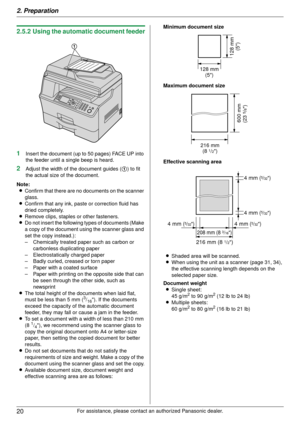 Page 202. Preparation
20
For assistance, please contact an authorized Panasonic dealer.
2.5.2 Using the automatic document feeder
1
Insert the document (up to 50 pages) FACE UP into 
the feeder until a single beep is heard.
2Adjust the width of the document guides (1) to fit 
the actual size of the document.
Note: L Confirm that there are no  documents on the scanner 
glass.
L Confirm that any ink, paste or correction fluid has 
dried completely.
L Remove clips, staples or other fasteners.
L Do not insert the...