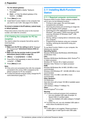 Page 242. Preparation
24
For assistance, please contact an authorized Panasonic dealer.
For the default gateway:
1.
Press  {5 }{ 0}{ 3} to display  “Default 
Gateway ”.
2. {Set } i  Enter the default gateway of the 
network.  i { Set }
5Press  {Menu } to exit.
6Install Multi-Function Stat ion on the computer that 
you want to use it with. See page 24 for details.
To correct a mistake in th e IP address, subnet mask, 
or default gateway
Press  {< } or  {> } to move the cursor  to the incorrect 
number, and make...