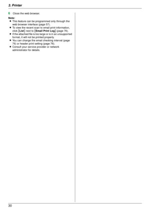 Page 303. Printer
30
6Close the web browser.
Note: L This feature can be programmed only through the 
web browser interface (page 57).
L To view the recent scan to email print information, 
click  [List ] next to [ Email Print Log ] (page 76).
L If the attached file is too large or is in an unsupported 
format, it will not be printed properly.
L You can change the email checking interval (page 
76) or header print setting (page 76).
L Consult your service provider or network 
administrator for details. 