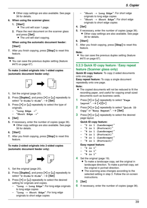 Page 395. Copier39
LOther copy settings are also available. See page 
36 for details.
6. When using the scanner glass:
1. {Start }
L The unit will scan 1 page.
2. Place the next document on the scanner glass 
and press  {Set }.
L The unit will start copying.
When using the automatic document feeder:
{ Start }
7. After you finish copying, press  {Stop } to reset this 
feature.
Note: L You can save the previous duplex setting (feature 
#470 on page 67).
To make 2-sided original s into 1-sided copies 
(automatic...