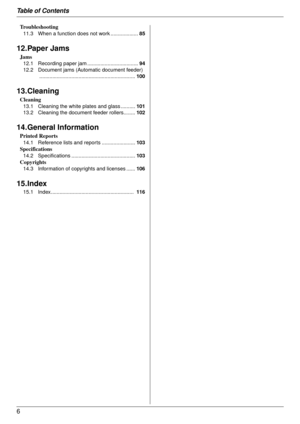 Page 6Table of Contents
6
Troubleshooting
11.3 When a function does not work ...................85
12.Paper Jams
Jams
12.1 Recording paper jam ...................................94
12.2 Document jams (Aut omatic document feeder)
.................................................................. 100
13.Cleaning
Cleaning
13.1 Cleaning the white plates and glass .......... 101
13.2 Cleaning the document feeder rollers........ 102
14.General Information
Printed Reports
14.1 Reference lists and reports...