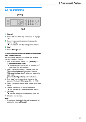 Page 579. Programmable Features57
9 Programmable Features
Features Summary
9.1 Programming
1{Menu }
2Press  {#} and the 3-digit code (page 58 to page 
74).
3Press the appropriate selection to display the 
desired setting.
L This step will vary depending on the feature.
4{Set }
5Press  {Menu } to exit.
To select features through the web browser interface 
(LAN connection only)
You can change features through the web browser 
interface instead of the unit.
1. Start Multi-Function Station. i  [Utilities ] i 
[...