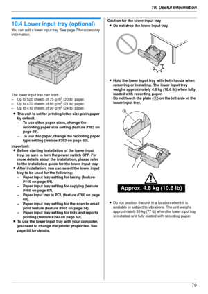 Page 7910. Useful Information79
Option
10.4 Lower input tray (optional)
You can add a lower input tray. See page 7 for accessory 
information.
The lower input tray can hold:
– Up to 520 sheets of 75 g/m
2 (20 lb) paper.
– Up to 470 sheets of 80 g/m2 (21 lb) paper.
– Up to 410 sheets of 90 g/m2 (24 lb) paper.
L The unit is set for printing letter-size plain paper 
by default.
– To use other paper sizes, change the 
recording paper size setting (feature #382 on 
page 59).
– To use thin paper, change the recording...