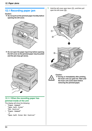 Page 9412. Paper Jams
94
12 Paper Jams Jams
12.1 Recording paper jam
Caution:L Do not pull out the jammed paper forcibly before 
opening the left cover.
L Do not open the paper input tray before opening 
the left cover as the jammed paper may be pulled 
and the jam may get worse.
12.1.1 When the recording paper has 
jammed inside of the unit
The display will show the following:
– “Paper Jammed ”
“Open Left Cover ”
“Hot Caution ”
– “Paper Jammed ”
b
“Open Left Cover Hot Caution ”
1Hold the left cover open lever...