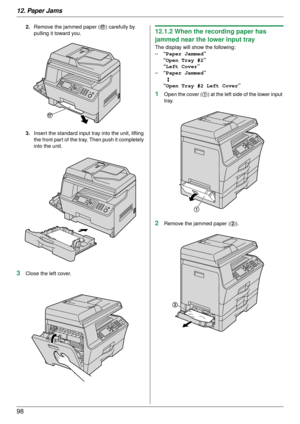 Page 9812. Paper Jams
98
2.Remove the jammed paper ( q) carefully by 
pulling it toward you.
3. Insert the standard input tr ay into the unit, lifting 
the front part of the tray. Then push it completely 
into the unit.
3Close the left cover.
12.1.2 When the recording paper has 
jammed near the lower input tray
The display will show the following:
– “Paper Jammed ”
“Open Tray #2 ”
“Left Cover ”
– “Paper Jammed ”
b
“Open Tray #2 Left Cover ”
1Open the cover (1) at the left side of the lower input 
tray.
2Remove...