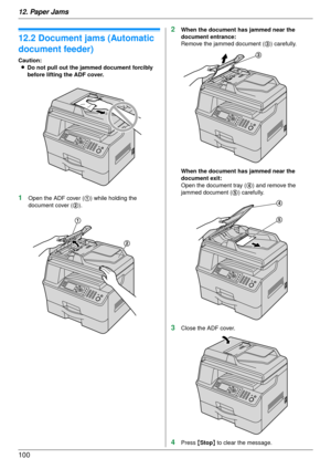 Page 10012. Paper Jams
100
12.2 Document jams (Automatic 
document feeder)
Caution:L Do not pull out the jammed document forcibly 
before lifting the ADF cover.
1Open the ADF cover ( 1) while holding the 
document cover ( 2).
2When the document ha s jammed near the 
document entrance:
Remove the jammed document ( 3) carefully.
When the document ha s jammed near the 
document exit:
Open the document tray ( 4) and remove the 
jammed document ( 5) carefully.
3Close the ADF cover.
4Press  {Stop } to clear the...