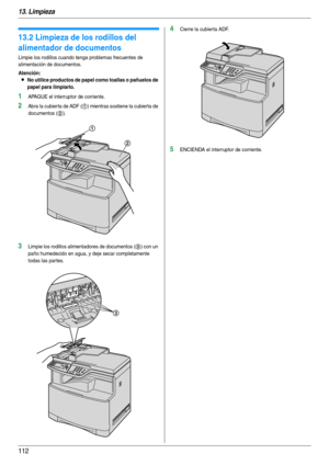 Page 11213. Limpieza
112
13.2 Limpieza de los rodillos del 
alimentador de documentos
Limpie los rodillos cuando tenga problemas frecuentes de 
alimentación de documentos.
Atención:
LNo utilice productos de papel como toallas o pañuelos de 
papel para limpiarlo.
1APAGUE el interruptor de corriente.
2Abra la cubierta de ADF (1) mientras sostiene la cubierta de 
documentos (
2).
3Limpie los rodillos alimentadores de documentos (3) con un 
paño humedecido en agua, y deje secar completamente 
todas las par tes....