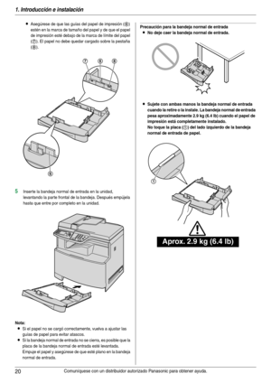 Page 201. Introducción e instalación
20Comuníquese con un distribuidor autorizado Panasonic para obtener ayuda.
LAsegúrese de que las guías del papel de impresión (6) 
estén en la marca de tamaño del papel y de que el papel 
de impresión esté debajo de la marca de límite del papel 
(
7). El papel no debe quedar cargado sobre la pestaña 
(
8).
5Inser te la bandeja normal de entrada en la unidad, 
levantando la parte frontal de la bandeja. Después empújela 
hasta que entre por completo en la unidad.
Nota:
LSi el...