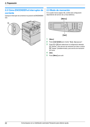 Page 222. Preparación
22Comuníquese con un distribuidor autorizado Panasonic para obtener ayuda.
2.2 Cómo ENCENDER el interruptor de 
corriente
Coloque el interruptor de corriente en la posición de ENCENDIDO 
(
1).
2.3 Modo de marcación
Si no puede marcar (página 48), cambie esta configuración 
dependiendo del servicio de su línea telefónica.
1{Menu}
2Pulse {#}{1}{2}{0} para mostrar “Modo Marcacion”.
3Pulse {1} o {2} para seleccionar la configuración deseada.
{1} “Pulso”: para servicio de marcación por disco o...