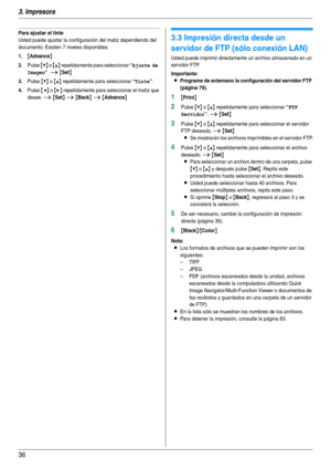 Page 363. Impresora
36
Para ajustar el tinte
Usted puede ajustar la configuración del matiz dependiendo del 
documento. Existen 7 niveles disponibles.
1.{Advance}
2.Pulse {V} o {^} repetidamente para seleccionar “Ajuste de 
Imagen
”. i {Set}
3.Pulse {V} o {^} repetidamente para seleccionar “Tinte”.
4.Pulse {} repetidamente para seleccionar el matiz que 
desee. 
i {Set} i {Back} i {Advance}
3.3 Impresión directa desde un 
servidor de FTP (sólo conexión LAN)
Usted puede imprimir directamente un archivo almacenado...