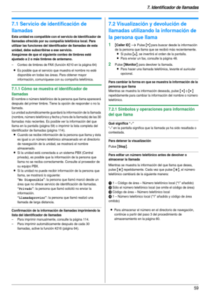 Page 597. Identificador de llamadas
59
7 I denti fic ador de l lamadas Identif icador de llamadas
7.1 Servicio de identificación de 
llamadas
Esta unidad es compatible con el servicio de Identificador de 
llamadas ofrecido por su compañía telefónica local. Para 
utilizar las funciones del identificador de llamadas de esta 
unidad, debe subscribirse a ese servicio.
Asegúrese de que el siguiente conteo de timbres esté 
ajustado a 2 o más timbres de antemano.
– Conteo de timbres de FAX (función #210 en la página...