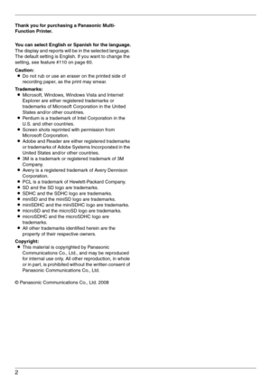 Page 22
Thank you for purchasing a Panasonic Multi-
Function Printer.
You can select English or Spanish for the language.
The display and reports will be in the selected language. 
The default setting is English. If you want to change the 
setting, see feature #110 on page 60.
Caution:
LDo not rub or use an eraser on the printed side of 
recording paper, as the print may smear.
Trademarks:
LMicrosoft, Windows, Windows Vista and Internet 
Explorer are either registered trademarks or 
trademarks of Microsoft...