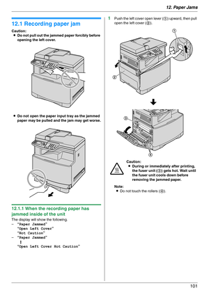 Page 10112. Paper Jams
101
12 Paper Jams Jams
12.1 Recording paper jam
Caution:
LDo not pull out the jammed paper forcibly before 
opening the left cover.
LDo not open the paper input tray as the jammed 
paper may be pulled and the jam may get worse.
12.1.1 When the recording paper has 
jammed inside of the unit
The display will show the following.
–“Paper Jammed”
“Open Left Cover”
“Hot Caution”
–“Paper Jammed”
b
“Open Left Cover Hot Caution”
1Push the left cover open lever (1) upward, then pull 
open the left...