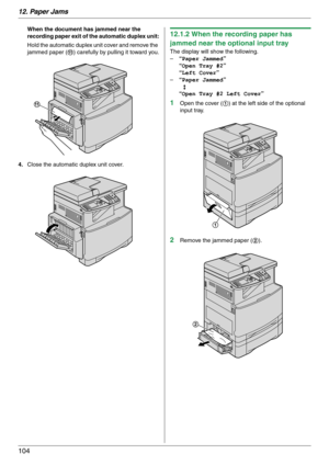 Page 10412. Paper Jams
104
When the document has jammed near the 
recording paper exit of the automatic duplex unit:
Hold the automatic duplex unit cover and remove the 
jammed paper (k) carefully by pulling it toward you.
4.Close the automatic duplex unit cover.12.1.2 When the recording paper has 
jammed near the optional input tray
The display will show the following.
–“Paper Jammed”
“Open Tray #2”
“Left Cover”
–“Paper Jammed”
b
“Open Tray #2 Left Cover”
1Open the cover (1) at the left side of the optional...