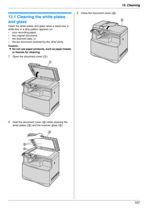 Page 10713. Cleaning
107
13 Clean in g Cleaning
13.1 Cleaning the white plates 
and glass
Clean the white plates and glass when a black line, a 
white line or a dirty pattern appears on:
– your recording paper,
– the original document,
– the scanned data, or
– the fax document received by the other party.
Caution:
LDo not use paper products, such as paper towels 
or tissues for cleaning.
1Open the document cover (1).
2Hold the document cover (2) while cleaning the 
white plates (3) and the scanner glass (4)....
