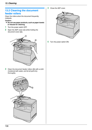 Page 10813. Cleaning
108
13.2 Cleaning the document 
feeder rollers
Clean the rollers when the document frequently 
misfeeds.
Caution:
LDo not use paper products, such as paper towels 
or tissues for cleaning.
1Turn the power switch OFF.
2Open the ADF cover (1) while holding the 
document cover (2).
3Clean the document feeder rollers (3) with a cloth 
moistened with water, and let all parts dry 
thoroughly.
4Close the ADF cover.
5Turn the power switch ON.
1
2
3 