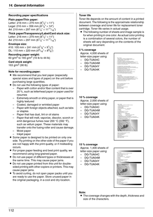 Page 11214. General Information
112
Recording paper specifications
Plain paper/Thin paper:
Letter: 216 mm × 279 mm (8
1/2 × 11)
Legal: 216 mm × 356 mm (81/2 × 14)
A4: 210 mm × 297 mm (81/4 × 1111/16)
Thick paper/Transparency/Label/Card stock size:
Letter: 216 mm × 279 mm (8
1/2 × 11)
A4: 210 mm × 297 mm (81/4 × 1111/16)
Envelope size:
#10: 105 mm × 241 mm (4
1/8 × 91/2)
DL: 110 mm × 220 mm (45/16 × 85/8)
Recording paper weight:
60 g/m
2 to 165 g/m2 (16 lb to 44 lb)
Card stock weight:
163 g/m
2 (90 lb)
Note for...