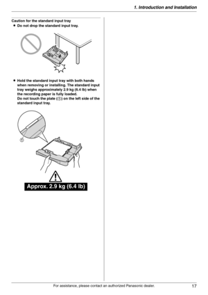 Page 171. Introduction and Installation
17
For assistance, please contact an authorized Panasonic dealer.
Caution for the standard input tray
LDo not drop the standard input tray.
LHold the standard input tray with both hands 
when removing or installing. The standard input 
tray weighs approximately 2.9 kg (6.4 lb) when 
the recording paper is fully loaded.
Do not touch the plate (1) on the left side of the 
standard input tray.
Approx. 2.9 kg (6.4 lb)
1 