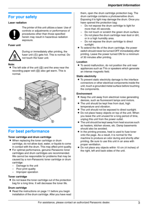 Page 3Important Information
3
For assistance, please contact an authorized Panasonic dealer.
Important Information 1For a ssistanc e, plea se con ta ct an  a uth oriz ed Pan ason ic  d ealer.
Important Information
For your safety
Laser radiation
Fuser unit
Note:
LThe left side of the unit (2) and the area near the 
recording paper exit (3) also get warm. This is 
normal.
For best performance
Toner cartridge and drum cartridge
LWhen replacing the toner cartridge or drum 
cartridge, do not allow dust, water, or...