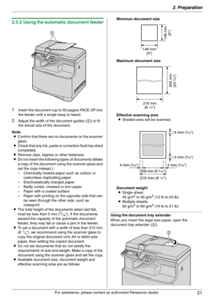 Page 212. Preparation
21
For assistance, please contact an authorized Panasonic dealer.
2.5.2 Using the automatic document feeder
1
Insert the document (up to 50 pages) FACE UP into 
the feeder until a single beep is heard.
2Adjust the width of the document guides (1) to fit 
the actual size of the document.
Note:
LConfirm that there are no documents on the scanner 
glass.
LCheck that any ink, paste or correction fluid has dried 
completely.
LRemove clips, staples or other fasteners.
LDo not insert the...