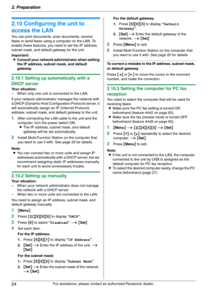 Page 242. Preparation
24
For assistance, please contact an authorized Panasonic dealer.
2.10 Configuring the unit to 
access the LAN
You can print documents, scan documents, receive 
faxes or send faxes using a computer on the LAN. To 
enable these features, you need to set the IP address, 
subnet mask, and default gateway for the unit.
Important:
LConsult your network administrator when setting 
the IP address, subnet mask, and default 
gateway.
2.10.1 Setting up automatically with a 
DHCP server
Your...