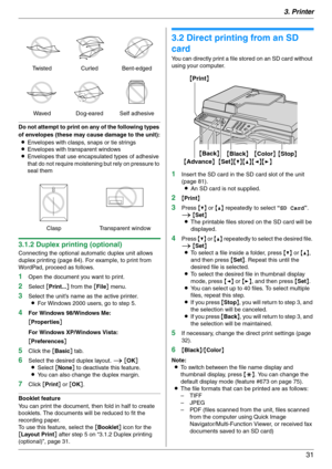 Page 313. Printer
31
Do not attempt to print on any of the following types 
of envelopes (these may cause damage to the unit):
LEnvelopes with clasps, snaps or tie strings
LEnvelopes with transparent windows
LEnvelopes that use encapsulated types of adhesive 
that do not require moistening but rely on pressure to 
seal them
3.1.2 Duplex printing (optional)
Connecting the optional automatic duplex unit allows 
duplex printing (page 84). For example, to print from 
WordPad, proceed as follows.
1Open the document...