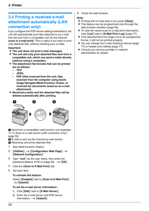 Page 343. Printer
34
3.4 Printing a received e-mail 
attachment automatically (LAN 
connection only)
If you configure the POP server settings beforehand, the 
unit will automatically print files attached to an e-mail 
that are sent from a compatible unit via the Internet 
(scan to e-mail print). This is useful if you want to print 
only attached files, without checking your e-mails.
Important:
LThe unit does not print e-mail messages.
LThe unit will only print attached files sent from a 
compatible unit, which...