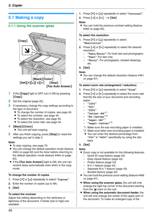 Page 405. Copier
40
5 Copier Copy
5.1 Making a copy
5.1.1 Using the scanner glass
1
If the {Copy} light is OFF, turn it ON by pressing 
{Copy}.
2Set the original (page 20).
3If necessary, change the copy settings according to 
the type of document.
LTo change the number of copies, see page 40.
LTo select the contrast, see page 40.
LTo select the resolution, see page 40.
LTo select the zoom rate, see page 40.
4{Black}/{Color}
LThe unit will start copying.
5After you finish copying, press {Stop} to reset the...