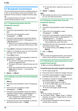 Page 486. Fax
48
6.4 Broadcast transmission
You can send the same document to multiple parties (up 
to 20). To use this feature, store the fax numbers into 
broadcast memory using the navigator directory (page 
46).
Your programmed items will remain in the broadcast 
memory, allowing frequent re-use.
6.4.1 Programming items into the 
broadcast memory
1
{Menu}
2Press {V} or {^} repeatedly to select “Directory 
Set”. 
3Press {} repeatedly to select 
“Broadcast”. i {Set}
4Press {V} or {^} repeatedly to select the...