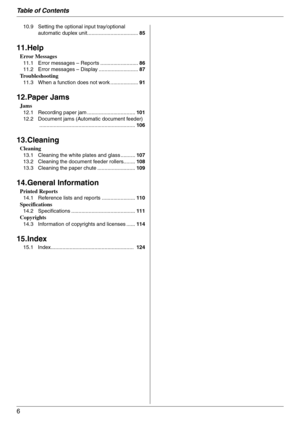 Page 6Table of Contents
6
10.9 Setting the optional input tray/optional 
automatic duplex unit...................................85
11.Help
Error Messages
11.1 Error messages – Reports ..........................86
11.2 Error messages – Display ...........................87
Troubleshooting
11.3 When a function does not work ...................91
12.Paper Jams
Jams
12.1 Recording paper jam .................................101
12.2 Document jams (Automatic document feeder)...