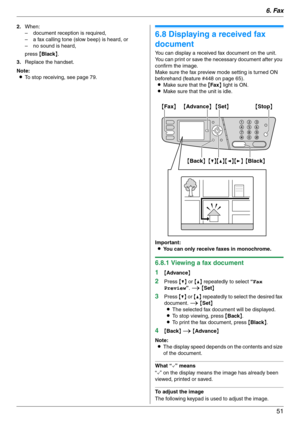 Page 516. Fax
51
2.When:
– document reception is required,
– a fax calling tone (slow beep) is heard, or
– no sound is heard,
press {Black}.
3.Replace the handset.
Note:
LTo stop receiving, see page 79.
6.8 Displaying a received fax 
document
You can display a received fax document on the unit.
You can print or save the necessary document after you 
confirm the image.
Make sure the fax preview mode setting is turned ON 
beforehand (feature #448 on page 65).
LMake sure that the {Fax} light is ON.
LMake sure that...