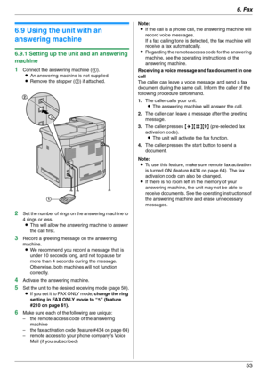 Page 536. Fax
53
6.9 Using the unit with an 
answering machine
6.9.1 Setting up the unit and an answering 
machine
1
Connect the answering machine (1).
LAn answering machine is not supplied.
LRemove the stopper (2) if attached.
2Set the number of rings on the answering machine to 
4 rings or less.
LThis will allow the answering machine to answer 
the call first.
3Record a greeting message on the answering 
machine.
LWe recommend you record a message that is 
under 10 seconds long, and not to pause for 
more...