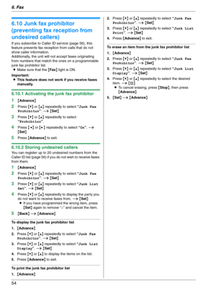 Page 546. Fax
54
6.10 Junk fax prohibitor 
(preventing fax reception from 
undesired callers)
If you subscribe to Caller ID service (page 56), this 
feature prevents fax reception from calls that do not 
show caller information.
Additionally, the unit will not accept faxes originating 
from numbers that match the ones on a programmable 
junk fax prohibitor list.
LMake sure that the {Fax} light is ON.
Important:
LThis feature does not work if you receive faxes 
manually.
6.10.1 Activating the junk fax...
