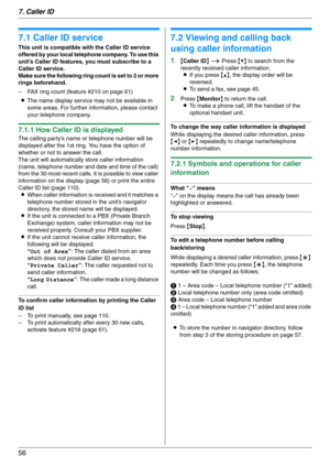 Page 567. Caller ID
56
7 Caller ID Caller ID
7.1 Caller ID service
This unit is compatible with the Caller ID service 
offered by your local telephone company. To use this 
unit’s Caller ID features, you must subscribe to a 
Caller ID service.
Make sure the following ring count is set to 2 or more 
rings beforehand.
– FAX ring count (feature #210 on page 61)
LThe name display service may not be available in 
some areas. For further information, please contact 
your telephone company.
7.1.1 How Caller ID is...