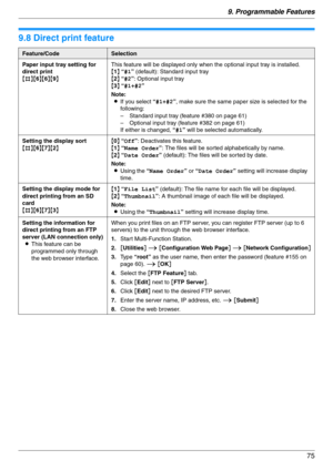 Page 759. Programmable Features
75
9.8 Direct print feature
Feature/CodeSelection
Paper input tray setting for 
direct print
{#}{6}{6}{9}This feature will be displayed only when the optional input tray is installed.
{1} “#1” (default): Standard input tray
{2} “#2”: Optional input tray
{3} “#1+#2”
Note:
LIf you select “#1+#2”, make sure the same paper size is selected for the 
following:
– Standard input tray (feature #380 on page 61)
– Optional input tray (feature #382 on page 61)
If either is changed, “#1”...