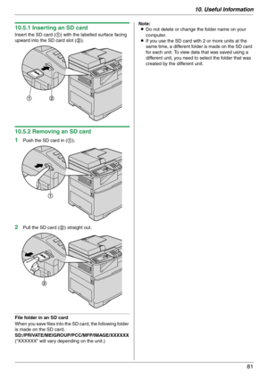 Page 8110. Useful Information
81
10.5.1 Inserting an SD card
Insert the SD card (1) with the labelled surface facing 
upward into the SD card slot (2).
10.5.2 Removing an SD card
1
Push the SD card in (1).
2Pull the SD card (2) straight out.
File folder in an SD card
When you save files into the SD card, the following folder 
is made on the SD card.
SD:/PRIVATE/MEIGROUP/PCC/MFP/IMAGE/XXXXXX
(“XXXXXX” will vary depending on the unit.)Note:
LDo not delete or change the folder name on your 
computer.
LIf you use...