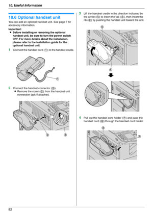 Page 8210. Useful Information
82
Option
10.6 Optional handset unit
You can add an optional handset unit. See page 7 for 
accessory information.
Important:
LBefore installing or removing the optional 
handset unit, be sure to turn the power switch 
OFF. For more details about the installation, 
please refer to the installation guide for the 
optional handset unit.
1Connect the handset cord (1) to the handset cradle.
2Connect the handset connector (2).
LRemove the cover (3) from the handset unit 
connection jack...