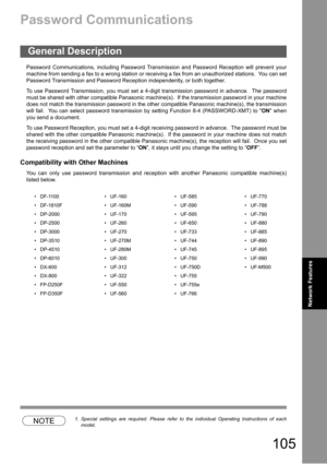 Page 105105
Network Features
Network Features
Password Communications
Password Communications, including Password Transmission and Password Reception will prevent your
machine from sending a fax to a wrong station or receiving a fax from an unauthorized stations.  You can set
Password Transmission and Password Reception independently, or both together.
To use Password Transmission, you must set a 4-digit transmission password in advance.  The password
must be shared with other compatible Panasonic machine(s)....