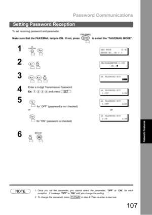 Page 107Password Communications
107
Network Features
To set receiving password and parameter,
Make sure that the FAX/EMAIL lamp is ON.  If not, press   to select the FAX/EMAIL MODE.
NOTE1. Once you set the parameter, you cannot select the parameter, “OFF” or “ON”, for each
reception.  It is always “OFF” or “ON” until you change the setting.
2. To change the password, press   in step 4. Then re-enter a new one.
Setting Password Reception
1
 
SET MODE (1-4)
ENTER NO. OR
∨∧
2
 
FAX PARAMETER(1-99)
NO.=
❚
3
  
44...