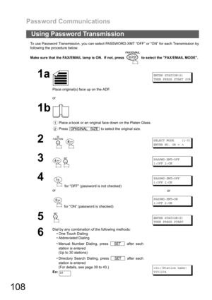 Page 108Password Communications
108
To use Password Transmission, you can select PASSWORD-XMT “OFF” or “ON” for each Transmission by
following the procedure below.
Make sure that the FAX/EMAIL lamp is ON.  If not, press   to select the FAX/EMAIL MODE.
Using Password Transmission
1a
Place original(s) face up on the ADF.
or
ENTER STATION(S)
THEN PRESS START 00%
1b
 Place a book or an original face down on the Platen Glass.
 Press   to select the original size.
2
 
SELECT MODE (1-5)
ENTER NO. OR
∨∧
3...