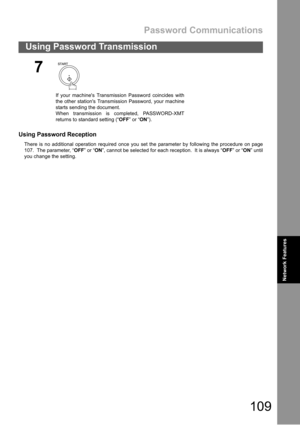 Page 109Password Communications
109
Using Password Transmission
Network Features
Using Password Reception
There is no additional operation required once you set the parameter by following the procedure on page
107.  The parameter, “OFF” or “ON”, cannot be selected for each reception.  It is always “OFF” or “ON” until
you change the setting.
7
If your machines Transmission Password coincides with
the other stations Transmission Password, your machine
starts sending the document.
When transmission is completed,...