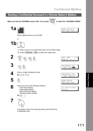 Page 111Confidential Mailbox
111
Network Features
Make sure that the FAX/EMAIL lamp is ON.  If not, press   to select the FAX/EMAIL MODE.
Sending a Confidential Document to a Remote Stations Mailbox
1a
Place original(s) face up on the ADF.
or
ENTER STATION(S)
THEN PRESS START 00%
1b
 Place a book or an original face down on the Platen Glass.
 Press   to select the original size.
2
   
CONF. COMM. (1-5)
ENTER NO. OR
∨∧
3
 
CONFIDENTIAL XMT
CONF. CODE=
❚❚❚❚
4
Enter a 4-digit Confidential Code.
Ex:
CONFIDENTIAL...