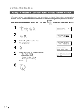 Page 112Confidential Mailbox
112
After you have been informed that someone has transmitted a confidential document to a remote stations
mailbox, you can poll the confidential document from the remote station by following the procedure below.
Make sure that the FAX/EMAIL lamp is ON.  If not, press   to select the FAX/EMAIL MODE.
Polling a Confidential Document from a Remote Stations Mailbox
1
   
CONF. COMM. (1-5)
ENTER NO. OR
∨∧
2
 
CONFIDENTIAL POLL
CONF. CODE=
❚❚❚❚
3
Enter a 4-digit Confidential Code.
Ex:...