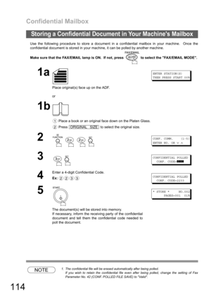 Page 114Confidential Mailbox
114
Use the following procedure to store a document in a confidential mailbox in your machine.  Once the
confidential document is stored in your machine, it can be polled by another machine.
Make sure that the FAX/EMAIL lamp is ON.  If not, press   to select the FAX/EMAIL MODE.
NOTE1. The confidential file will be erased automatically after being polled.
If you wish to retain the confidential file even after being polled, change the setting of Fax
Parameter No. 42 (CONF. POLLED FILE...