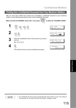 Page 115Confidential Mailbox
115
Network Features
After you have been notified that someone has transmitted a confidential document to your machines
mailbox, use the following procedure to print out the confidential document.
Make sure that the FAX/EMAIL lamp is ON.  If not, press   to select the FAX/EMAIL MODE.
NOTE1. The confidential file will be erased automatically after being printed out even if the setting of
Fax Parameter No. 42 (CONF. POLLED FILE SAVE) is changed to Valid.
Printing Out a Confidential...